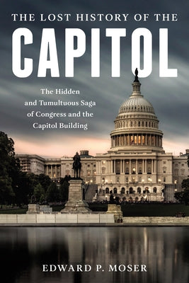 The Lost History of the Capitol: The Hidden and Tumultuous Saga of Congress and the Capitol Building by Moser, Edward P.
