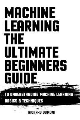 Machine Learning: The Ultimate Beginners Guide: To Understanding Machine Learning Basics & Techniques by Dumont, Richard