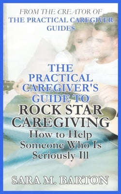 The Practical Caregiver's Guide to Rock Star Caregiving: How to Help Someone Who Is Seriously Ill by Barton, Sara M.