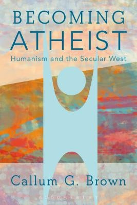 Becoming Atheist: Humanism and the Secular West by Brown, Callum G.