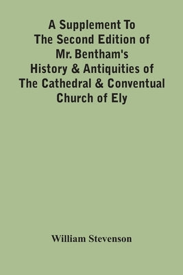 A Supplement To The Second Edition Of Mr. Bentham'S History & Antiquities Of The Cathedral & Conventual Church Of Ely: Comprising Enlarged Accounts Of by Stevenson, William