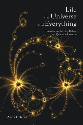Life, the Universe and Everything: Investigating the God Debate in a Quantum Universe by Fletcher, Andy
