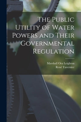The Public Utility of Water Powers and Their Governmental Regulation by Leighton, Marshall Ora