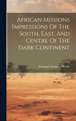 African Missions Impressions Of The South, East, And Centre Of The Dark Continent by O'Rorke, Benjamin Garniss