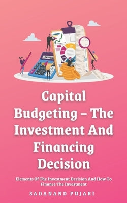 Capital Budgeting - The Investment And Financing Decision: Elements Of The Investment Decision And How To Finance The Investment by Pujari, Sadanand