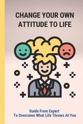 Change Your Own Attitude To Life: Guide From Expert To Overcome What Life Throws At You: Achieve A Better Quality Of Life by Taj, Colton