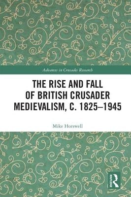 The Rise and Fall of British Crusader Medievalism, C.1825-1945 by Horswell, Mike