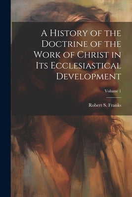 A History of the Doctrine of the Work of Christ in its Ecclesiastical Development; Volume 1 by Franks, Robert S. B. 1871