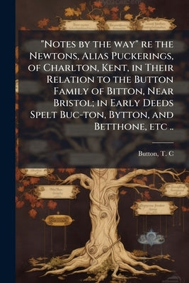 "Notes by the way" re the Newtons, Alias Puckerings, of Charlton, Kent, in Their Relation to the Button Family of Bitton, Near Bristol; in Early Deeds by C, Button T.