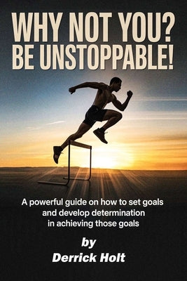 Why Not You? Be Unstoppable!: A powerful Guide on how to set goals and developing determination in achieving those goals by Holt, Derrick