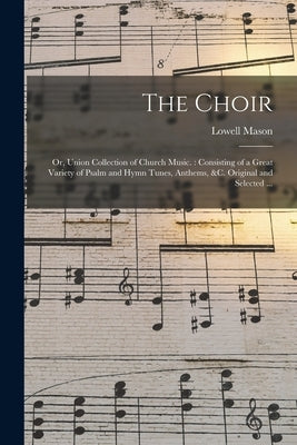 The Choir: or, Union Collection of Church Music.: Consisting of a Great Variety of Psalm and Hymn Tunes, Anthems, &c. Original an by Mason, Lowell 1792-1872