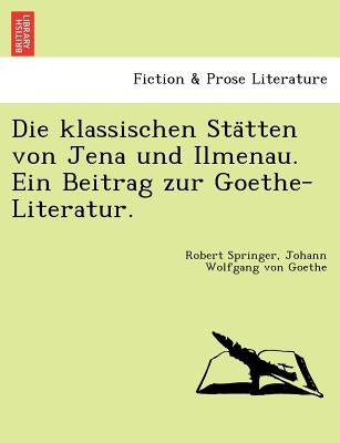 Die Klassischen Sta Tten Von Jena Und Ilmenau. Ein Beitrag Zur Goethe-Literatur. by Springer, Robert
