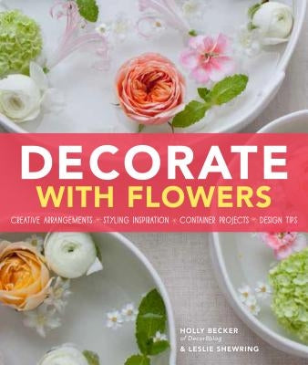 Decorate with Flowers: Creative Arrangements * Styling Inspiration * Container Projects * Design Tips by Becker, Holly