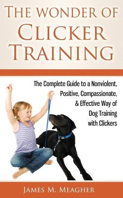 The Wonder of Clicker Training: The Complete Guide to a Nonviolent, Positive, Compassionate, & Effective Way of Dog Training with Clickers by Meagher, James M.