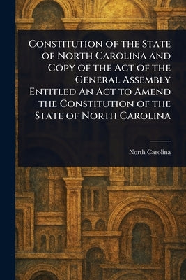 Constitution of the State of North Carolina and Copy of the Act of the General Assembly Entitled An Act to Amend the Constitution of the State of Nort by Carolina, North