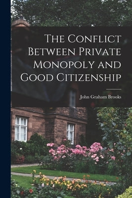 The Conflict Between Private Monopoly and Good Citizenship by Brooks, John Graham