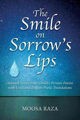 The Smile on Sorrow's Lips: Selected Verses from Ghalib's Persian Poems with Urdu and English Poetic Translations by Raza, Moosa