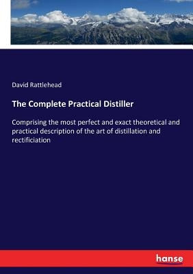 The Complete Practical Distiller: Comprising the most perfect and exact theoretical and practical description of the art of distillation and rectifici by Rattlehead, David