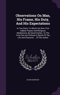 Observations on Man, His Frame, His Duty, and His Expectations: In Two Parts, to Which Are Now First Added, Prayers and Religious Meditations, by Davi by Hartley, David