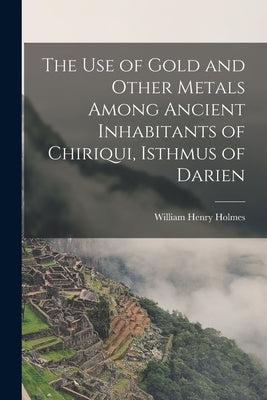 The Use of Gold and Other Metals Among Ancient Inhabitants of Chiriqui, Isthmus of Darien by Henry, Holmes William