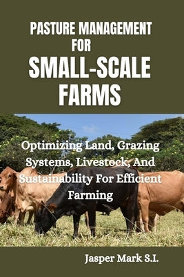 Pasture Management for Small-Scale Farms: Optimizing Land, Grazing Systems, Livestock, And Sustainability For Efficient Farming by Mark S. I., Jasper