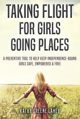 Taking Flight For Girls Going Places: A Preventive Tool to Help Keep Independence-Bound Girls Safe, Empowered, and Free by Lahey, Kathy Greene