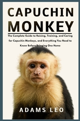Capuchin Monkey: The Complete Guide To Raising, Training, And Caring For Capuchin Monkeys, And Everything You Need To Know Before Bringing One Home by Leo, Adams