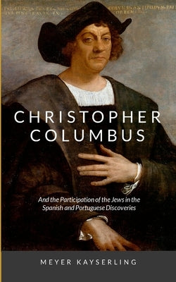 Christopher Columbus: And the Participation of the Jews in the Spanish and Portuguese Discoveries by Kayserling, Meyer