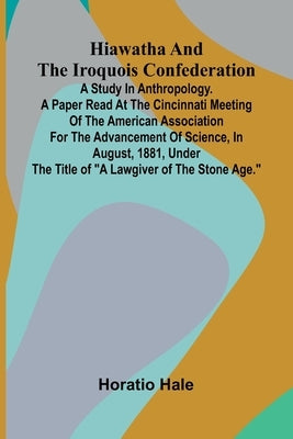 Hiawatha And The Iroquois Confederation; A Study In Anthropology. A Paper Read At The Cincinnati Meeting Of The American Association For The Advanceme by Hale, Horatio