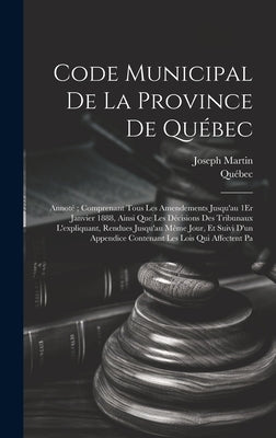 Code Municipal De La Province De Québec: Annoté; Comprenant Tous Les Amendements Jusqu'au 1Er Janvier 1888, Ainsi Que Les Décisions Des Tribunaux L'ex by Québec
