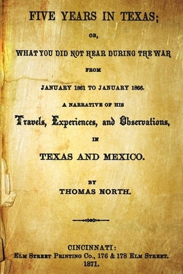 Five Years In Texas: Or, What You Did Not Hear During The War From January 1861 To January 1865. A Narrative Of The Travels, Experiences, A by North, Thomas