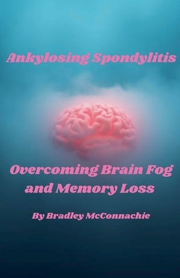 Ankylosing Spondylitis Overcoming Brain Fog and Memory Loss by McConnachie, Bradley