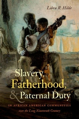 Slavery, Fatherhood, and Paternal Duty in African American Communities over the Long Nineteenth Century by Hilde, Libra R.