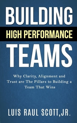 Building High Performance Teams: Why Clarity, Alignment and Trust are The Pillars to Building a Team That Wins by Scott, Luis Raul, Jr.