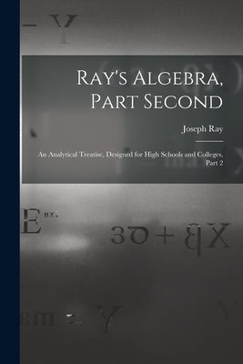 Ray's Algebra, Part Second: An Analytical Treatise, Designed for High Schools and Colleges, Part 2 by Ray, Joseph