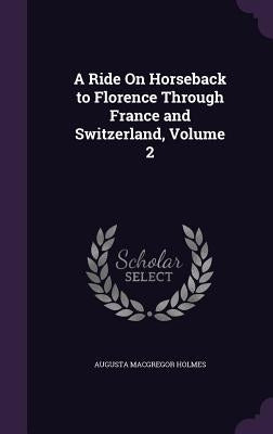 A Ride On Horseback to Florence Through France and Switzerland, Volume 2 by Holmes, Augusta MacGregor