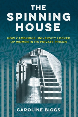 The Spinning House: How Cambridge University Locked Up Women in Its Private Prison by Biggs, Caroline