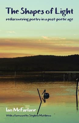 The Shapes of Light: Rediscovering poetry in a post-poetic age by McFarlane, Ian
