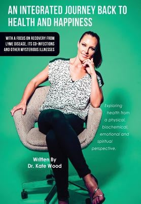 An Integrated Journey Back to Health and Happiness: With a Focus on Recovery from Lyme Disease, Its Co-infections and Other Mysterious Illnesses by Wood, Kate