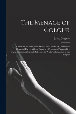 The Menace of Colour: a Study of the Difficulties Due to the Association of White & Coloured Races, With an Account of Measures Proposed for by Gregory, J. W. (John Walter) 1864-19