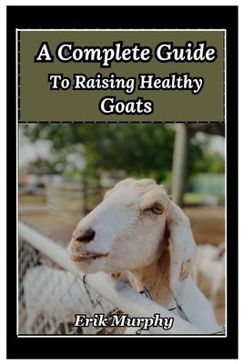 A Complete Guide to Raising Healthy Goats: From beginner's basics to expert tips on raising healthy goats for meat, milk, and fiber; housing, fencing, by Murphy, Erik