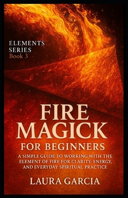 Fire Magick for Beginners: A Simple Guide to Working with the Element of Fire for Clarity, Energy, and Everyday Spiritual Practice by Garcia, Laura