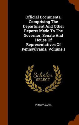 Official Documents, Comprising The Department And Other Reports Made To The Governor, Senate And House Of Representatives Of Pennsylvania, Volume 1 by Pennsylvania
