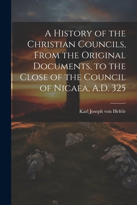 A History of the Christian Councils, From the Original Documents, to the Close of the Council of Nicaea, A.D. 325 by Hefele, Karl Joseph Von