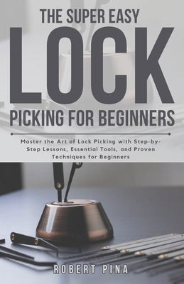 The Super Easy Lock Picking For Beginners: Master the Art of Lock Picking with Step-by-Step Lessons, Essential Tools, and Proven Techniques for Beginn by Pina, Robert