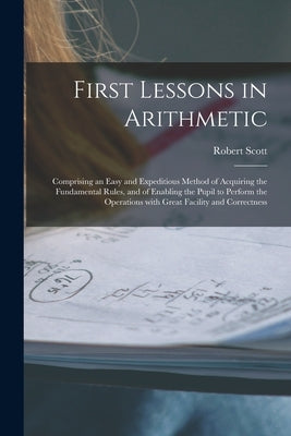 First Lessons in Arithmetic [microform]: Comprising an Easy and Expeditious Method of Acquiring the Fundamental Rules, and of Enabling the Pupil to Pe by Scott, Robert Fl 1842