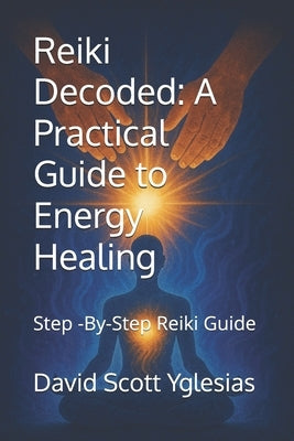 Reiki Decoded: A Practical Guide to Energy Healing: Step -By-Step Reiki Guide by Yglesias, David Scott