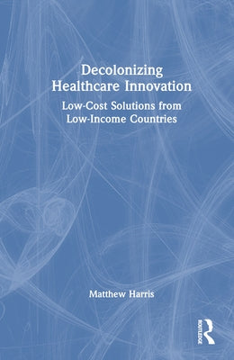 Decolonizing Healthcare Innovation: Low-Cost Solutions from Low-Income Countries by Harris, Matthew