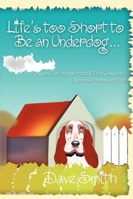 Life's Too Short to Be an Underdog...: ...and Other Spiritual Life Lessons I Learned from My Dog by Smith, Dave