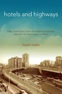 Hotels and Highways: The Construction of Modernization Theory in Cold War Turkey by Adalet, Begüm